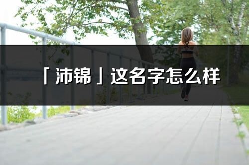 「沛锦」这名字怎么样_沛锦的名字解释