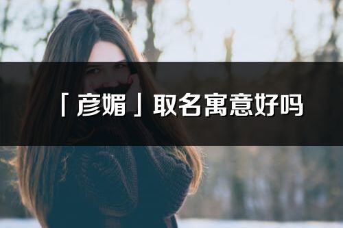 「彦媚」取名寓意好吗_彦媚名字含义及寓意