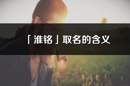 「淮铭」取名的含义_淮铭名字寓意