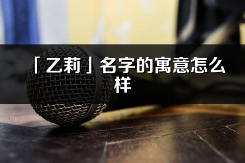 「乙莉」名字的寓意怎么样_乙莉的出处