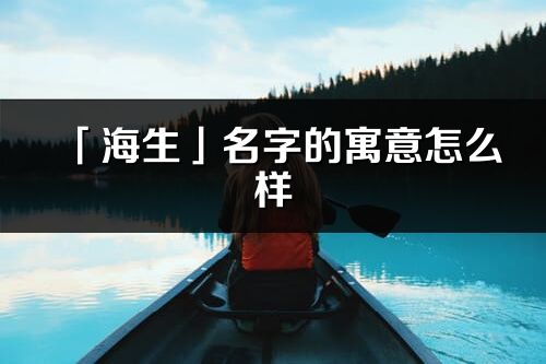 「海生」名字的寓意怎么样_海生的出处