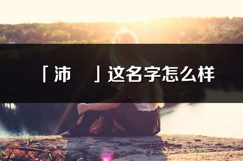 「沛玥」这名字怎么样_沛玥的名字解释