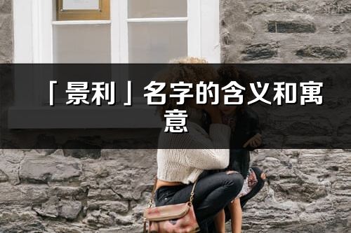 「景利」名字的含义和寓意_景利的出处与意思解释