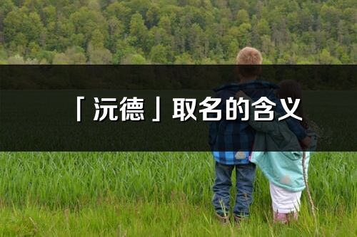 「沅德」取名的含义_沅德名字寓意解释