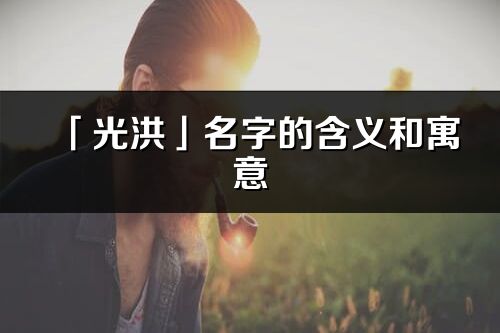 「光洪」名字的含义和寓意_光洪的出处与意思解释