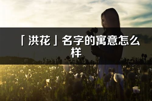 「洪花」名字的寓意怎么样_洪花的出处