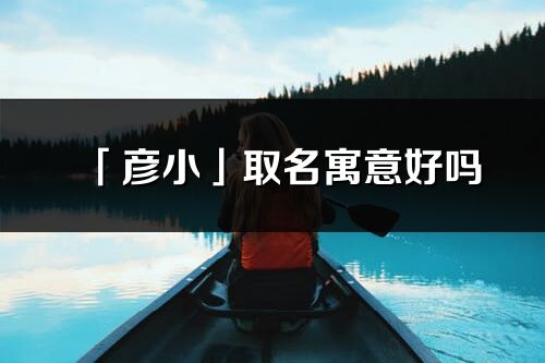 「彦小」取名寓意好吗_彦小名字含义及寓意