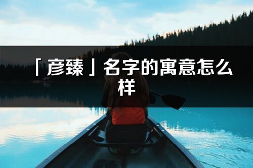 「彦臻」名字的寓意怎么样_彦臻的出处