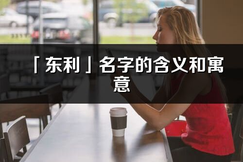 「东利」名字的含义和寓意_东利的出处与意思解释