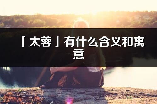 「太蓉」有什么含义和寓意_太蓉名字的出处与意思