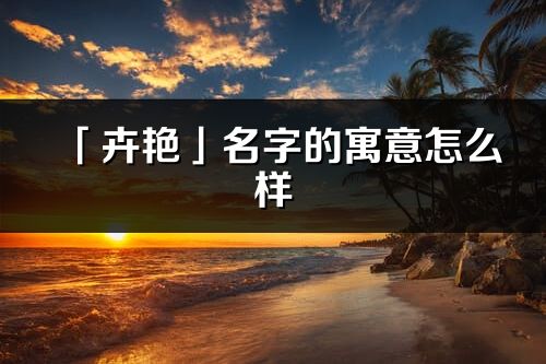 「卉艳」名字的寓意怎么样_卉艳的出处