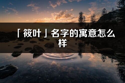 「筱叶」名字的寓意怎么样_筱叶的出处