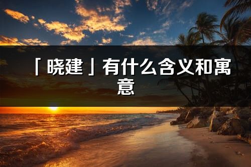 「晓建」有什么含义和寓意_晓建名字的出处与意思