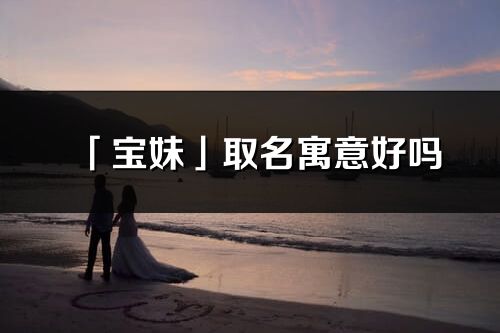 「宝妹」取名寓意好吗_宝妹名字含义及寓意