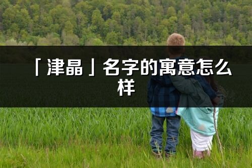 「津晶」名字的寓意怎么样_津晶的出处