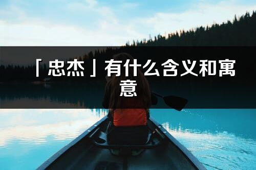 「忠杰」有什么含义和寓意_忠杰名字的出处与意思