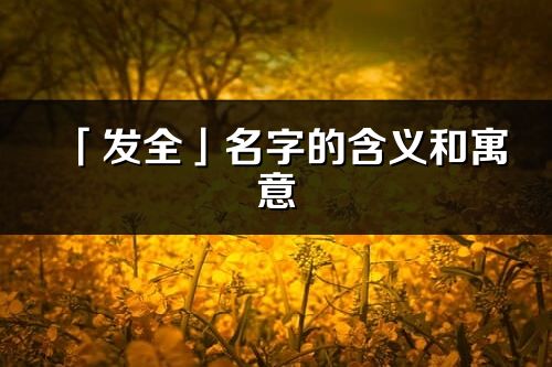 「发全」名字的含义和寓意_发全的出处与意思解释