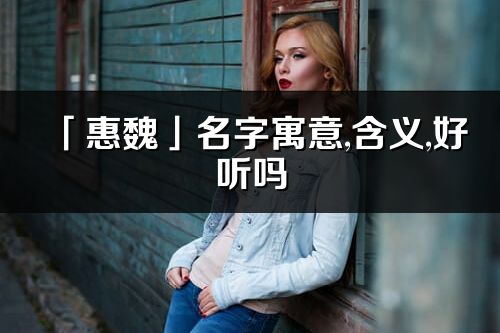 「惠魏」名字寓意,含义,好听吗_惠魏名字分析打分