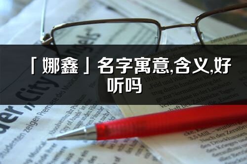 「娜鑫」名字寓意,含义,好听吗_娜鑫名字分析打分