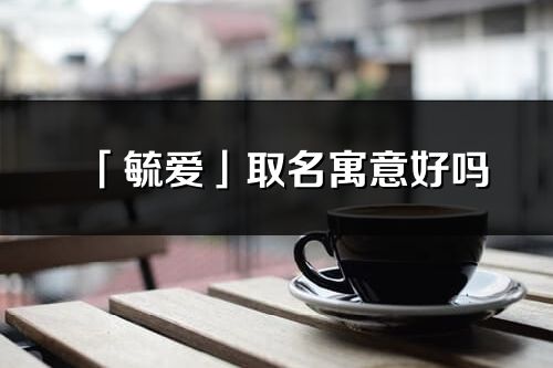 「毓爱」取名寓意好吗_毓爱名字含义及五行