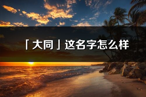 「大同」这名字怎么样_大同的名字解释