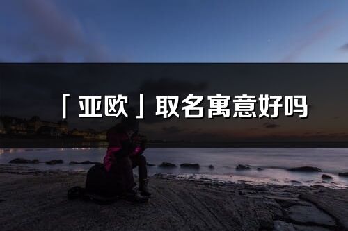 「亚欧」取名寓意好吗_亚欧名字含义及五行