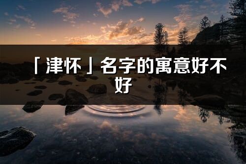 「津怀」名字的寓意好不好_津怀含义分析