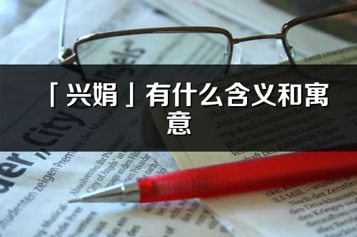 「兴娟」有什么含义和寓意_兴娟名字的出处与意思
