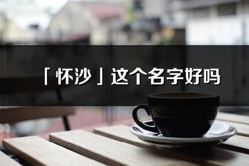 「怀沙」这个名字好吗_怀沙名字寓意,含义