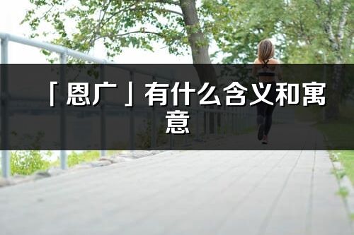 「恩广」有什么含义和寓意_恩广名字的出处与意思