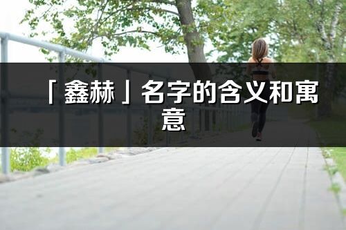 「鑫赫」名字的含义和寓意_鑫赫的出处与意思解释