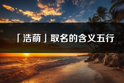 「浩萌」取名的含义五行_浩萌名字寓意解释