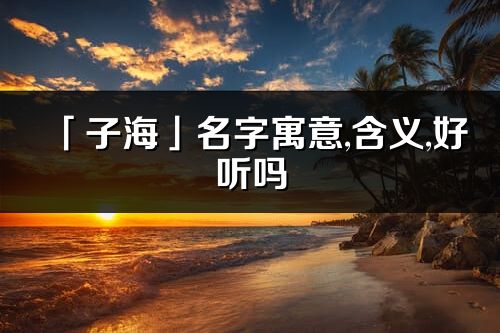 「子海」名字寓意,含义,好听吗_子海名字分析打分