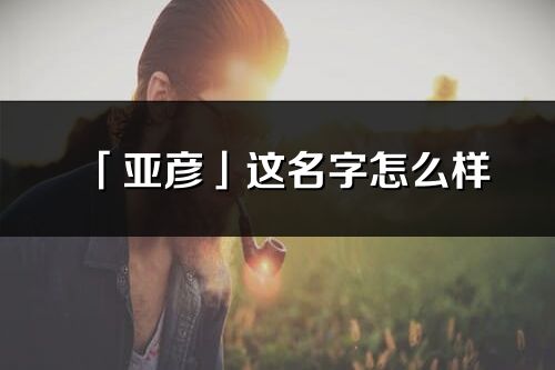 「亚彦」这名字怎么样_亚彦的名字解释