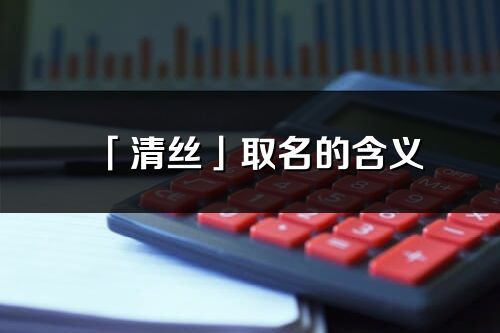 「清丝」取名的含义_清丝名字寓意解释