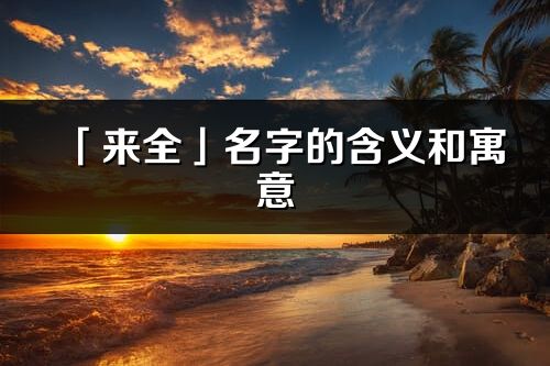 「来全」名字的含义和寓意_来全的出处与意思解释