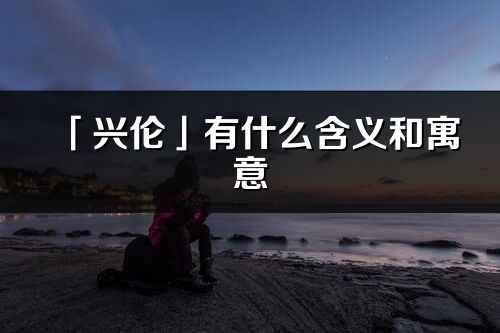 「兴伦」有什么含义和寓意_兴伦名字的出处与意思