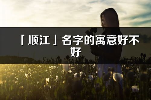 「顺江」名字的寓意好不好_顺江含义分析