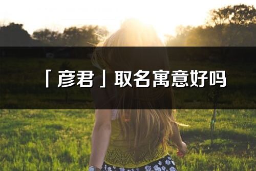 「彦君」取名寓意好吗_彦君名字含义及寓意