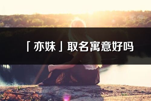 「亦妹」取名寓意好吗_亦妹名字含义及寓意