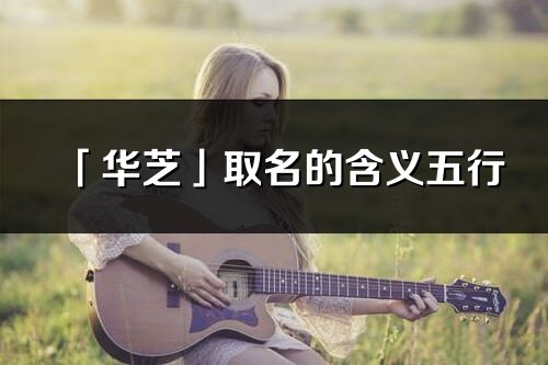 「华芝」取名的含义五行_华芝名字寓意解释