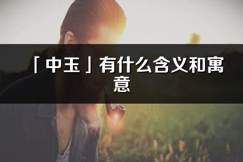 「中玉」有什么含义和寓意_中玉名字的出处与意思