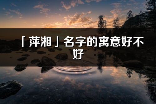「萍湘」名字的寓意好不好_萍湘含义分析