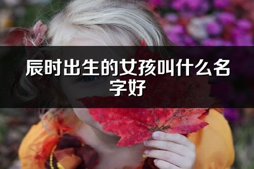 辰时出生的女孩叫什么名字好