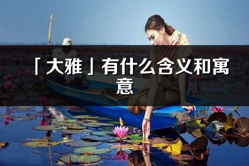 「大雅」有什么含义和寓意_大雅名字的出处与意思