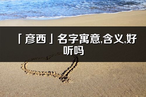 「彦西」名字寓意,含义,好听吗_彦西名字分析打分