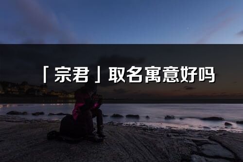 「宗君」取名寓意好吗_宗君名字含义及五行