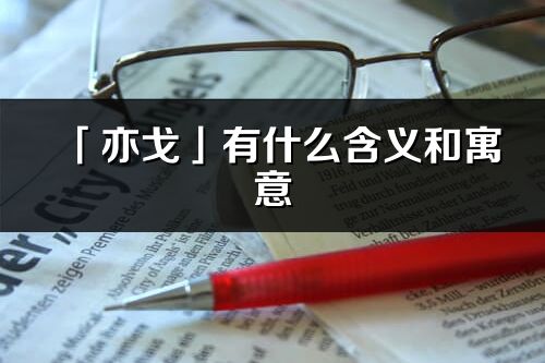 「亦戈」有什么含义和寓意_亦戈名字的出处与意思