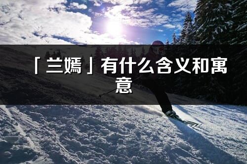 「兰嫣」有什么含义和寓意_兰嫣名字的出处与意思