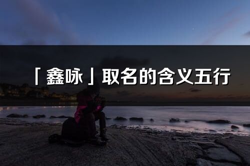 「鑫咏」取名的含义五行_鑫咏名字寓意解释